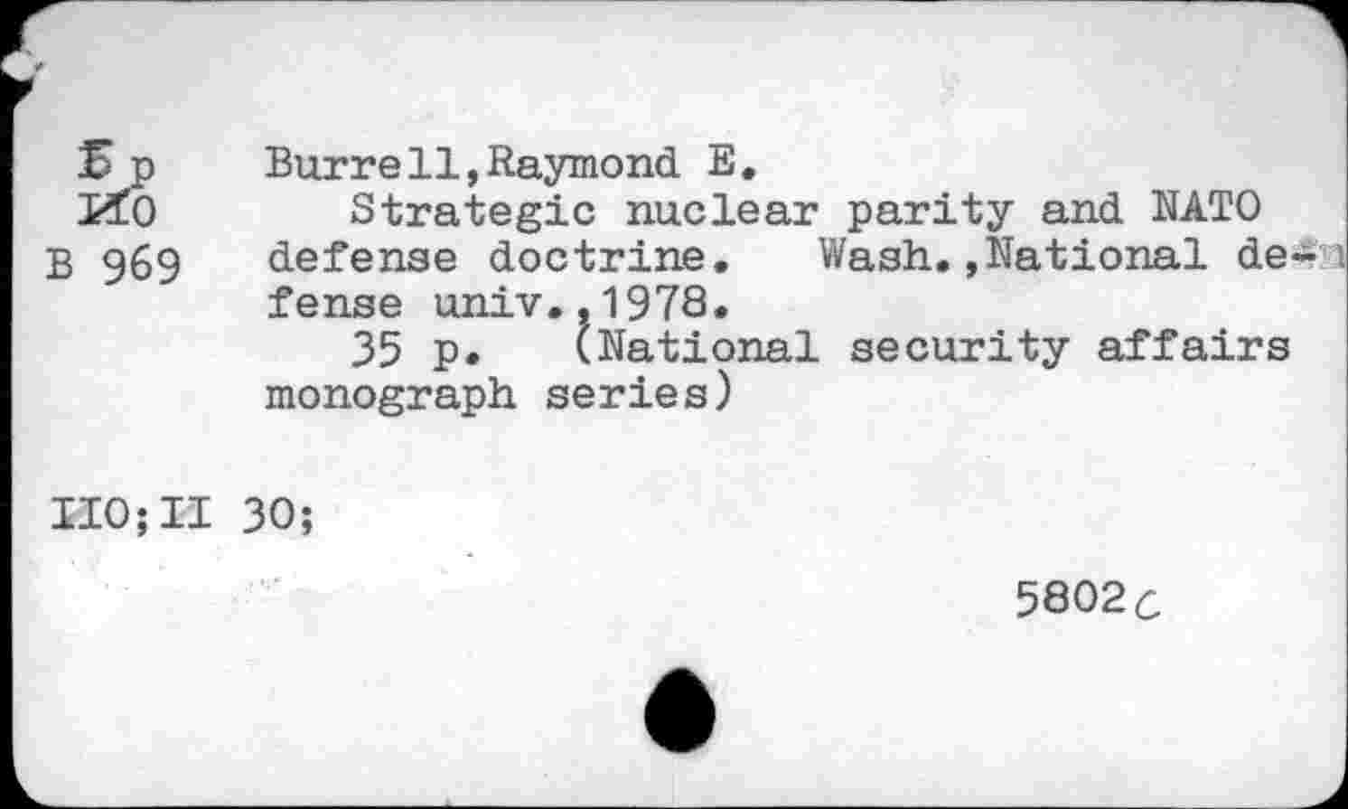 ﻿5p
KtO
B 969
Burrell,Raymond E.
Strategic nuclear parity and NATO defense doctrine. Wash.»National de fense univ.,1978.
35 p. (National security affairs monograph series)
IIO;II 30;
5802c